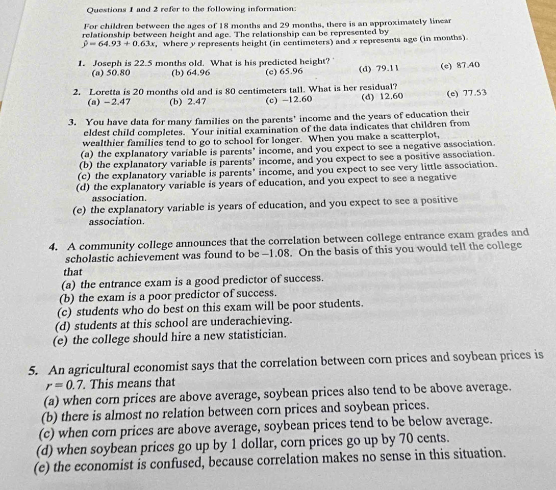 and 2 refer to the following information:
For children between the ages of 18 months and 29 months, there is an approximately linear
relationship between height and age. The relationship can be represented by
hat y=64.93+0.63x , where y represents height (in centimeters) and x represents age (in months).
1. Joseph is 22.5 months old. What is his predicted height?
(a) 50.80 (b) 64.96 (c) 65.96 (d) 79.11 (e) 87.40
2. Loretta is 20 months old and is 80 centimeters tall. What is her residual?
(a) -2.47 (b) 2.47 (c) -12.60 (d) 12.60 (e) 77.53
3. You have data for many families on the parents’ income and the years of education their
eldest child completes. Your initial examination of the data indicates that children from
wealthier families tend to go to school for longer. When you make a scatterplot,
(a) the explanatory variable is parents’ income, and you expect to see a negative association.
(b) the explanatory variable is parents’ income, and you expect to see a positive association.
(c) the explanatory variable is parents’ income, and you expect to see very little association.
(d) the explanatory variable is years of education, and you expect to see a negative
association.
(e) the explanatory variable is years of education, and you expect to see a positive
association.
4. A community college announces that the correlation between college entrance exam grades and
scholastic achievement was found to be —1.08. On the basis of this you would tell the college
that
(a) the entrance exam is a good predictor of success.
(b) the exam is a poor predictor of success.
(c) students who do best on this exam will be poor students.
(d) students at this school are underachieving.
(e) the college should hire a new statistician.
5. An agricultural economist says that the correlation between corn prices and soybean prices is
r=0.7. This means that
(a) when corn prices are above average, soybean prices also tend to be above average.
(b) there is almost no relation between corn prices and soybean prices.
(c) when corn prices are above average, soybean prices tend to be below average.
(d) when soybean prices go up by 1 dollar, corn prices go up by 70 cents.
(e) the economist is confused, because correlation makes no sense in this situation.