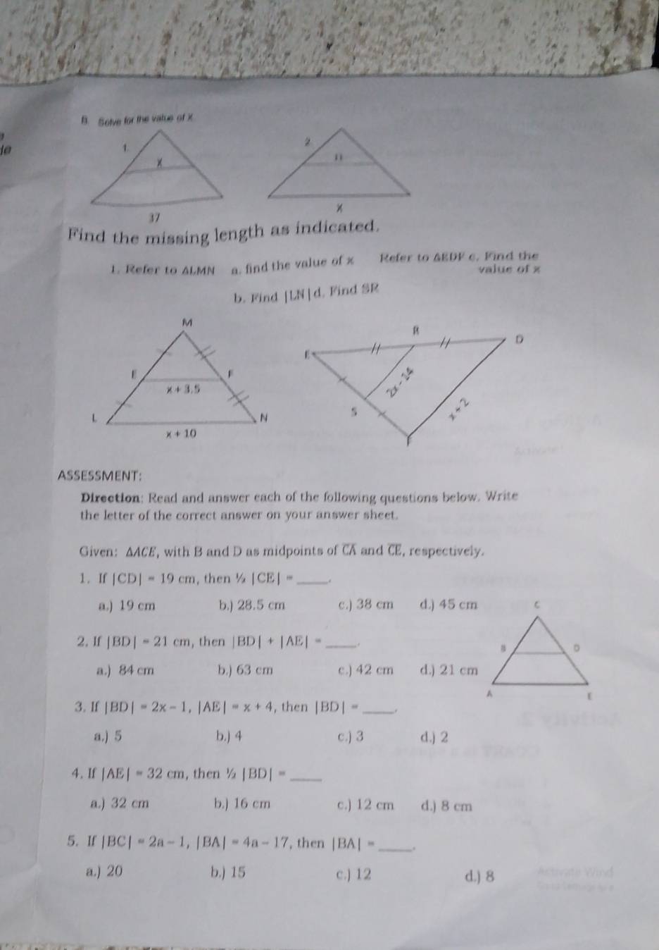 Solve for the vatue of X
Find the missing length as indicated.
1. Refer to △ LMN a. find the value of x Refer to AEDF c. Find the
value of x
b. Find |LN|d l. Find SR
ASSESSMENT:
Direction: Read and answer each of the following questions below. Write
the letter of the correct answer on your answer sheet.
Given: △ ACE , with B and D as midpoints of CA and CE, respectively.
1. If |CD|=19cm , then 1/2|CE|= _ .
a.) 19 cm b.) 28.5 cm c.) 38 cm d.) 45 cm
2. If |BD|=21cm , then |BD|+|AE|= _.
a.) 84 cm b.) 63 cm c.) 42 cm d.) 21 cm
3. If |BD|=2x-1,|AE|=x+4 , then |BD|= __.
a.) 5 b.) 4 c.) 3 d.) 2
4. If |AE|=32cm , then 1/2|BD|= _
a.) 32 cm b.) 16 cm c.) 12 cm d.) 8 cm
5. If |BC|=2a-1,|BA|=4a-17 , then |BA|= _.
a.) 20 b.) 15 c.) 12 d.) 8