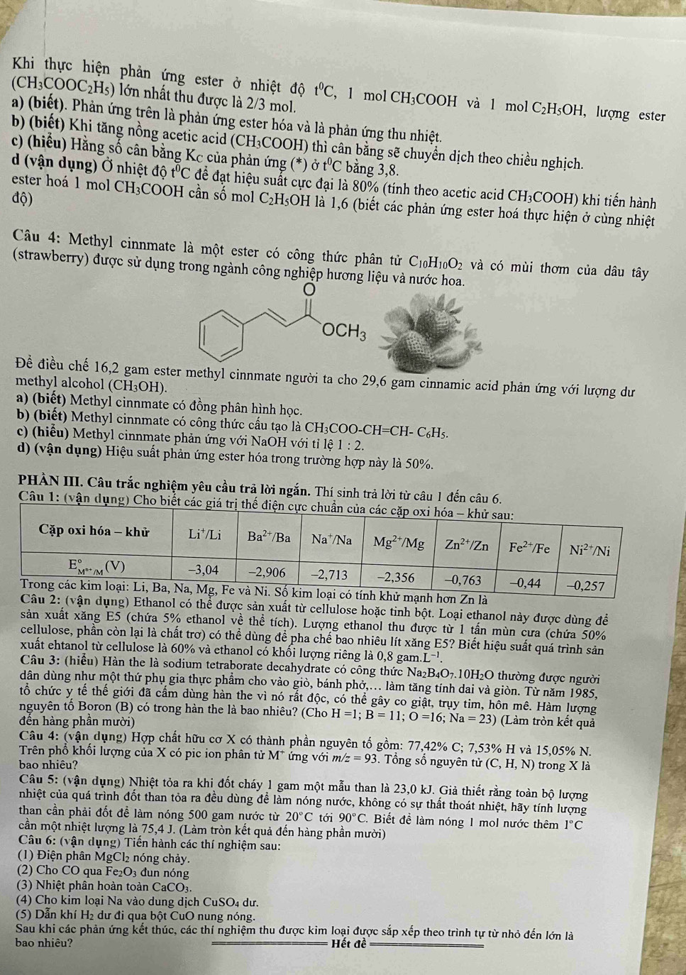 Khi thực hiện phản ứng ester ở nhiệt độ t^0C ， l mol CH_3COOH và l mol C_2H_5OH, , lượng ester
(CH_3COOC_2H_5) lớn nhất thu được là 2/3 mol.
a) (biết). Phản ứng trên là phản ứng ester hóa và là phản ứng thu nhiệt.
b) (biết) Khi tăng nồng acetic acid (CH₃COOH) thì cân bằng sẽ chuyển dịch theo chiều nghịch.
c) (hiểu) Hằng số cân bằng Kc của phản ứng (*) Ở t^0C bằng 3,8.
d (vận dụng) Ở nhiệt dhat 0t^0C để đạt hiệu suất cực đại là 80% (tính theo acetic acid ) CH_3COOH H) khi tiến hành
ester hoá 1 mol CH_3 :COOH cần số mol
độ) C_2H_5OH H là 1,6 (biết các phản ứng ester hoá thực hiện ở cùng nhiệt
Câu 4: Methyl cinnmate là một ester có công thức phân tử C_10H_10O_2 và có mùi thơm của dâu tây
(strawberry) được sử dụng trong ngành công nghiệp hương liệu và nước hoa.
OCH_3
Đề điều chế 16,2 gam ester methyl cinnmate người ta cho 29,6 gam cinnamic acid phản ứng với lượng dư
methyl alcohol (CH₃OH).
a) (biết) Methyl cinnmate có đồng phân hình học.
b) (biết) Methyl cinnmate có công thức cấu tạo là CH₃COO- CH=CH-C_6H_5
c) (hiểu) Methyl cinnmate phản ứng với NaOH với tỉ lệ 1:2.
d) (vận dụng) Hiệu suất phản ứng ester hóa trong trường hợp này là 50%.
PHẢN III. Câu trắc nghiệm yêu cầu trả lời ngắn. Thí sinh trả lời từ câu 1 đến câu 6.
Câu 1: (vận dụng) Cho biết các gi
mạnh hơn Zn là
Câu 2: (vận dụng) Ethanol có thể được sản xuất từ cellulose hoặc tinh bột. Loại ethanol này được dùng để
sản xuất xăng E5 (chứa 5% ethanol về thể tích). Lượng ethanol thu được từ 1 tấn mùn cưa (chứa 50%
cellulose, phần còn lại là chất trơ) có thể dùng để pha chế bao nhiêu lít xăng E5? Biết hiệu suất quá trình sản
xuất ehtanol từ cellulose là 60% và ethanol có khối lượng riêng là 0.8 gam.L^(-1).
Câu 3: (hiểu) Hàn the là sodium tetraborate decahydrate có công thức Na₂B₄O₇.10H₂O thường được người
dân dùng như một thứ phụ gia thực phẩm cho vào giò, bánh phớ,.. làm tăng tính dai và giòn. Từ năm 1985,
tổ chức y that e thể giới đã cấm dùng hàn the vì nó rất độc, có thể gây co giật, trụy tim, hôn mê. Hàm lượng
nguyên tố Boron (B) có trong hàn the là bao nhiêu? (Cho H=1;B=11;O=16;Na=23) (Làm tròn kết quả
đền hàng phần mười)
Câu 4: (vận dụng) Hợp chất hữu cơ X có thành phần nguyên tố gồm: 77,42% C; 7,53% H và 15,05% N.
Trên phổ khổi lượng của X có pic ion phân tử M* ứng với m/z=93 Tổng số nguyên tử
bao nhiêu? (C,H,N) ) trong X là
Câu 5: (vận dụng) Nhiệt tỏa ra khi đốt cháy 1 gam một mẫu than là 23,0 kJ. Giả thiết rằng toàn bộ lượng
nhiệt của quá trình đốt than tỏa ra đều dùng để làm nóng nước, không có sự thất thoát nhiệt, hãy tính lượng
than cần phải đốt để làm nóng 500 gam nước từ 20°C tới 90°C. Biết để làm nóng 1 mol nước thêm 1°C
cần một nhiệt lượng là 75,4 J. (Làm tròn kết quả đến hàng phần mười)
Câu 6: (vận dụng) Tiến hành các thí nghiệm sau:
(1) Điện phân MgCl₂ nóng chảy.
(2) Cho CO qua Fe_2O_3 đun nóng
(3) Nhiệt phân hoàn toàn CaCO₃.
(4) Cho kim loại Na vào dung dịch CuSO₄ dư.
(5) Dẫn khí H₂ dư đi qua bột CuO nung nóng.
Sau khi các phản ứng kết thúc, các thí nghiệm thu được kim loại được sắp xếp theo trình tự từ nhỏ đến lớn là
bao nhiêu? Hết đề