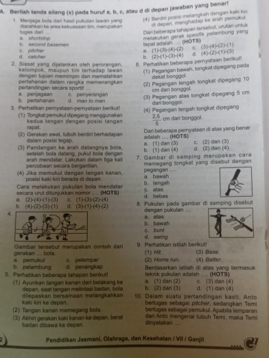 Berilah tanda silang (x) pada huruf a, b, c, atau d di depan jawaban yang benar!
1. Menjaga bota dari hasil pukulan tawan yang (4) Berdiri posisi melangkah dengan kaki kin
tugas dari .... điarahkan ke area kekuasaan tim, merupakan di depan, menghadap ke arah pemukui
Dari beberapa tahapan tersebut, urutan untuk
tepat adalah .... (HOTS)  melakukan gerak spesifik pelambung yang
b. second basemen a. shortstop a. (1)-(3)-(4)-(2) C. (3)-(4)-(2)-(1)
c. pitcher d. catcher b.
2. Siasat yang dijalankan oleh perorangan 6. Perhatikan beberapa peryataan berlkut! (2)+1endpmatrix · beginpmatrix 3endpmatrix -(4) σ (4)-(2)-(1)-(3)
kelompok, mauoun tim terhadap lawan (1) Pegangan bawah, tongkat dipegang pada
dengan tujuan memimpin dan mematahkan
pertahanan dailam rangka memenangkan dekat bonggol .
(2) Pegangan tengah tongkal dipegang 10
cm dari bonggol.
pertandingan secara sportif .... c. perverangan
b. pertahanan a. penjagaan d. man to man
3. Perhatikan pemyataan-pemyataan berikut! (3) Pegangan alas tongkat dipegang 5 cm
dari bonggol.
(1) Tongkat pemukul dipegang menggunakan (4) Pegangan tengah tongkat dipegang
kedua tangan dengan posisi tangan  (2,5)/5  cm dari bonggol.
rapat.
(2) Gerakan awal, tubuh berdiri berhadapan dalah .... (HÖTS) Dari beberapa peryataan di atas yang benar
dalam posisi tegap.
(3) Pandangan ke arah datangnya bola, b. (1) dan (4) a. (1) dan (3) c. (2) dan (3) d. (2) dan (4)
setelah bola datang, pukul bola dengan
arah mendatar. Lakukan dalam tiga kal 7. Gambar di samping merupakan cara
percobaan secara bergantian. memegang tongkat yang disebut dengan 
(4) Jika memukul dengan tangan kanan, a. bawah pegangan ....
posisi kakí kiri berada di đepan
Cara melakukan pukulan bola mendatar b. tengah
secara urut ditunjukkan nomor .... (HOTS) C. alas
a. (2)-(4)-(1)-(3) C. (1)-(3)-(2)-(4) d. bebas
b. (4)-(2)-(3)-(1) d. (3)-(1)-(4)-(2) 8. Pukulan pada gambar di samping disebut
4.
dengan pukulan .... a. aas
b. bawah
c. bunt
d. swing
gerakan ... bola. Gambar tersebut merupakan contch dari 9. Perhatikan istilah berikut (1) Hle. (3) Base.
c. pelempar
b. pelambung a. pemukul d. penangkap (2) Home run.  Berdasarkan istiah di atas vang termasuk (4) Batter.
5. Perhatikan beberapa tahapan berikut! a. (1) dan (2) teknik pukulan adalsh .... (HOTS) c. (3) dan (4)
(1) Ayunkan tangan kanan dari belakang ke b. (2) dan (3) d. (1) dan (4)
depan, saat tangan melintasí badan, bola
kaki kiri ke depan. dilepaskan bersamaan melangkahkan 10. Dalam suatu pertandingan kasti, Anto
bertugas sebagai pitcher, sedangkan Temi
(2) Tangan kanan memegang bola bertugas sebagai pemukul. Apabila lemparan
(3) Akhiri gerakan kaki kanan ke depan, berst dinyatakan ... dari Anto mengenai tubuh Temi, maka Temi
badan dibawa ke depan.
2 Pendidikan Jasmani, Olahraga, dan Kesehatan / VII / Ganjil