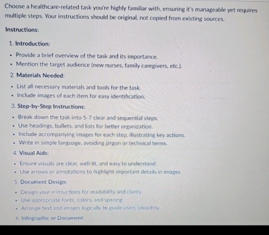 Choose a healthcare-related task you're highly familiar with, ensuring it's manageable yet requires 
multiple steps. Your instructions should be original, not copied from existing sources. 
Instructions: 
1. Introduction: 
Provide a brief overview of the task and its importance. 
Mention the target audience (new nurses, family caregivers, etc.). 
2. Materials Needed: 
List all necessary materials and tools for the task. 
Include images of each item for easy identification. 
3. Step-by-Step Instructions: 
Break down the task into 5-7 clear and sequential steps. 
Use headings, bullets, and lists for better organization. 
Include accompanying images for each step, illustrating key actions. 
Write in simple language, avoiding jargon or technical terms. 
4. Visual Aids: 
Ensure visuals are clear, well-lit, and easy to understand. 
Use arrows or annotations to highlight important details in images. 
5. Document Design: 
Design your instructions for readability and clarity. 
Use appropriate fonts, colors, and spacing. 
Arrange text and images logically to guide users smoothly 
6. Infographic or Document: