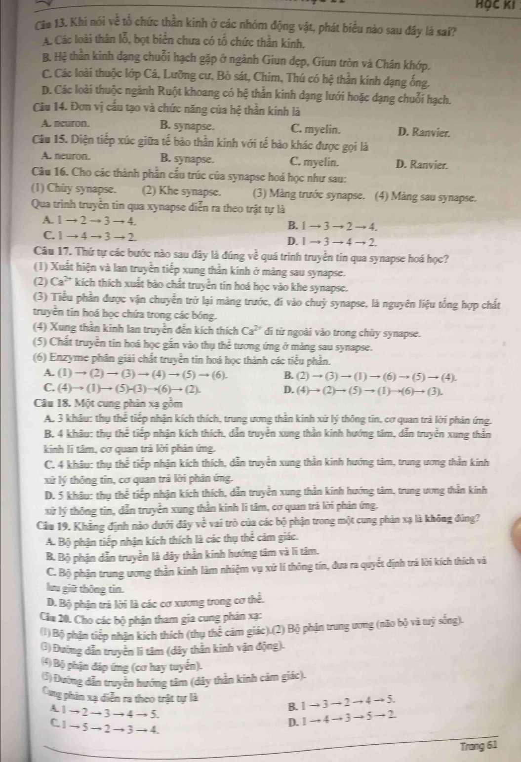 HỌC KI 
Cia 13. Khi nói về tổ chức thần kinh ở các nhóm động vật, phát biểu nào sau đây là sai?
A. Các loài thân lỗ, bọt biển chưa có tổ chức thần kinh.
B. Hệ thần kinh dạng chuỗi hạch gặp ở ngành Giun dẹp, Giun tròn và Chán khớp.
C. Các loài thuộc lớp Cá, Lưỡng cư, Bò sát, Chim, Thú có hệ thần kính dạng ống.
D. Các loài thuộc ngành Ruột khoang có hệ thần kinh dạng lưới hoặc dạng chuỗi hạch.
Câu 14. Đơn vị cầu tạo và chức năng của hệ thần kinh là
A. neuron. B. synapse. C. myelin. D. Ranvier.
Câu 15. Diện tiếp xúc giữa tế bảo thần kinh với tế bảo khác được gọi là
A. neuron. B. synapse. C. myelin. D. Ranvier.
Câu 16. Cho các thành phần cấu trúc của synapse hoá học như sau:
(1) Chùy synapse. (2) Khe synapse. (3) Màng trước synapse. (4) Mảng sau synapse.
Qua trình truyền tin qua xynapse diễn ra theo trật tự là
A. 1to 2to 3to 4.
B. 1to 3to 2to 4.
C. 1to 4to 3to 2
D. 1to 3to 4to 2.
Câu 17. Thứ tự các bước nào sau đây là đúng về quá trình truyển tín qua synapse hoá học?
(1) Xuất hiện và lan truyền tiếp xung thần kinh ở màng sau synapse.
(2) Ca^(2+) *kích thích xuất bào chất truyền tin hoá học vào khe synapse.
(3) Tiểu phần được vận chuyển trở lại màng trước, đi vào chuỷ synapse, là nguyên liệu tổng hợp chất
truyền tin hoá học chứa trong các bóng.
(4) Xung thần kinh lan truyền đến kích thích Ca^(2+) đi từ ngoài vào trong chùy synapse.
(5) Chất truyền tin hoá học gắn vào thụ thể tương ứng ở màng sau synapse.
(6) Enzyme phân giải chất truyền tin hoá học thành các tiểu phần.
A. (1)to (2)to (3)to (4)to (5)to (6). B. (2)to (3)to (1)to (6)to (5)to (4).
C. (4)to (1)to (5)to (3)to (6)to (2). D. (4)to (2)to (5)to (1)to (6)to (3).
Câu 18. Một cung phản xạ gồm
A. 3 khâu: thụ thể tiếp nhận kích thích, trung ương thần kinh xử lý thông tin, cơ quan trả lời phản ứng.
B. 4 khâu: thụ thể tiếp nhận kích thích, dẫn truyền xung thần kinh hướng tâm, dẫn truyền xung thằn
kinh li tâm, cơ quan trả lời phản ứng.
C. 4 khâu: thụ thể tiếp nhận kích thích, dẫn truyền xung thần kinh hướng tâm, trung ương thần kinh
xứ lý thông tin, cơ quan trả lời phản ứng.
D. 5 khâu: thụ thể tiếp nhận kích thích, dẫn truyền xung thần kinh hướng tảm, trung ương thần kinh
xử lý thông tin, dẫn truyền xung thần kinh lí tâm, cơ quan trà lời phản ứng.
Câu 19. Khẳng định nào dưới đây voverline overline c l vai trò của các bộ phận trong một cung phản xạ là không đúng?
A. Bộ phận tiếp nhận kích thích là các thụ thể cảm giác.
B. Bộ phận dẫn truyền là dây thần kinh hướng tâm và lí tâm.
C. Bộ phận trung ương thần kinh làm nhiệm vụ xử lí thông tín, đưa ra quyết định trả lời kích thích và
lưu giữ thông tin.
D. Bộ phận trà lời là các cơ xương trong cơ thể.
Cầu 20. Cho các bộ phận tham gia cung phản xạ:
(1) Bộ phận tiếp nhận kích thích (thụ thể cảm giác).(2) Bộ phận trung ương (não bộ và tuỷ sống).
(3) Đường dẫn truyền li tâm (dây thần kinh vận động).
(4) Bộ phận đáp ứng (cơ hay tuyển).
(5) Đường dẫn truyền hướng tâm (dây thần kinh cảm giác).
Cng phản xạ diễn ra theo trật tự là
B. 1to 3to 2to 4to 5.
A. 1 - to 2 → 3→ 4 → 5. D. 1to 4to 3to 5to 2
C. 1 → 5 → 2 → 3 → 4.
Trang 61