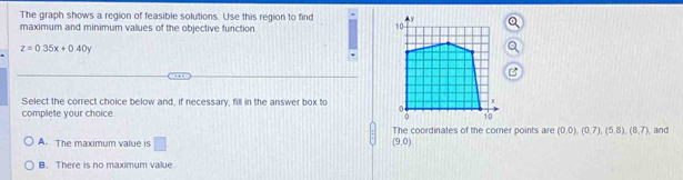 The graph shows a region of feasible solutions. Use this region to find 
maximum and minimum values of the objective function
z=0.35x+0.40y
Select the correct choice below and, if necessary, fill in the answer box to 
complete your choice
The coordinates of the comer points are (0,0),(0,7), (5,8), (8,7) and
A. The maximum value is □
(9,0)
B. There is no maximum value