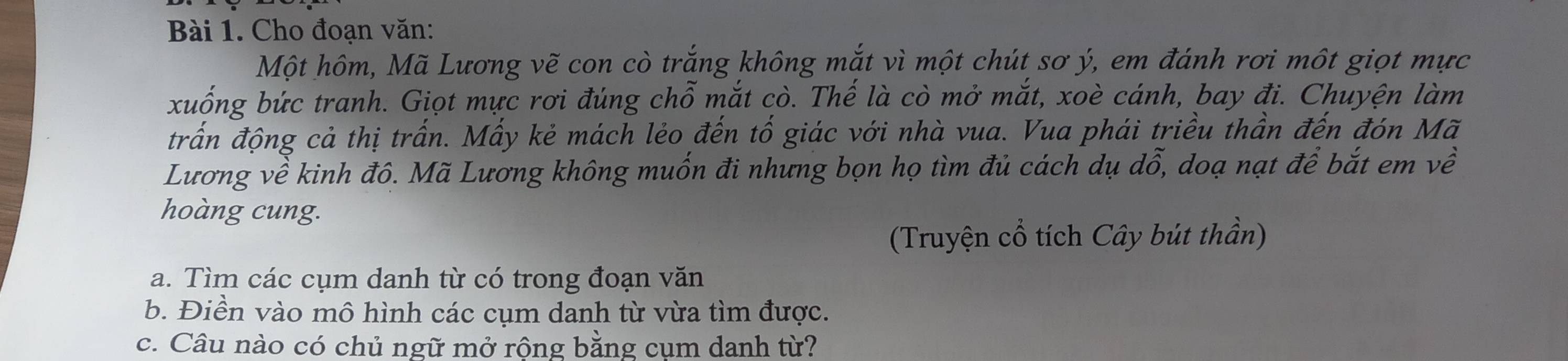 Cho đoạn văn: 
Một hôm, Mã Lương vẽ con cò trắng không mắt vì một chút sơ ý, em đánh rơi một giọt mực 
xuống bức tranh. Giọt mực rơi đúng chỗ mắt cò. Thế là cò mở mắt, xoè cánh, bay đi. Chuyện làm 
trấn động cả thị trấn. Mấy kẻ mách lẻo đến tố giác với nhà vua. Vua phái triều thần đến đón Mã 
Lương về kinh đô. Mã Lương không muốn đi nhưng bọn họ tìm đủ cách dụ dwidehat o , doạ nạt để bắt em về 
hoàng cung. 
(Truyện cổ tích Cây bút thần) 
a. Tìm các cụm danh từ có trong đoạn văn 
b. Điền vào mô hình các cụm danh từ vừa tìm được. 
c. Câu nào có chủ ngữ mở rộng bằng cụm danh từ?