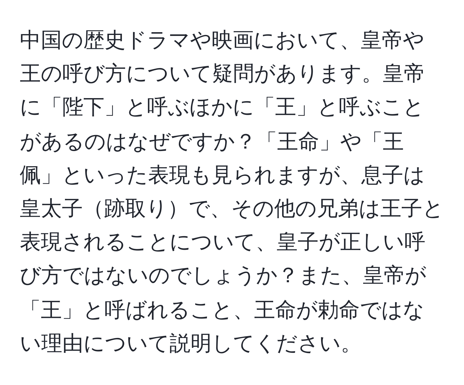 中国の歴史ドラマや映画において、皇帝や王の呼び方について疑問があります。皇帝に「陛下」と呼ぶほかに「王」と呼ぶことがあるのはなぜですか？「王命」や「王佩」といった表現も見られますが、息子は皇太子跡取りで、その他の兄弟は王子と表現されることについて、皇子が正しい呼び方ではないのでしょうか？また、皇帝が「王」と呼ばれること、王命が勅命ではない理由について説明してください。