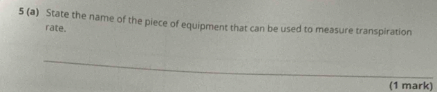 5 (a) State the name of the piece of equipment that can be used to measure transpiration 
rate. 
(1 mark)