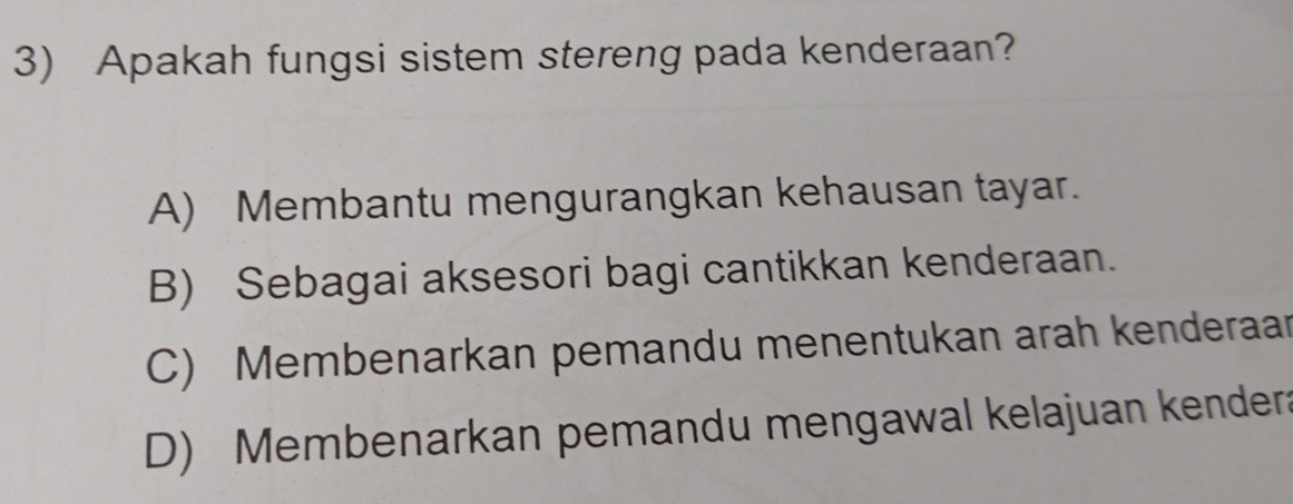 Apakah fungsi sistem stereng pada kenderaan?
A) Membantu mengurangkan kehausan tayar.
B) Sebagai aksesori bagi cantikkan kenderaan.
C) Membenarkan pemandu menentukan arah kenderaar
D) Membenarkan pemandu mengawal kelajuan kendera