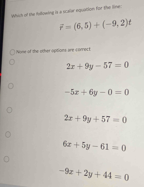 Which of the following is a scalar equation for the line:
vector r=(6,5)+(-9,2)t
None of the other options are correct
2x+9y-57=0
-5x+6y-0=0
2x+9y+57=0
6x+5y-61=0
-9x+2y+44=0