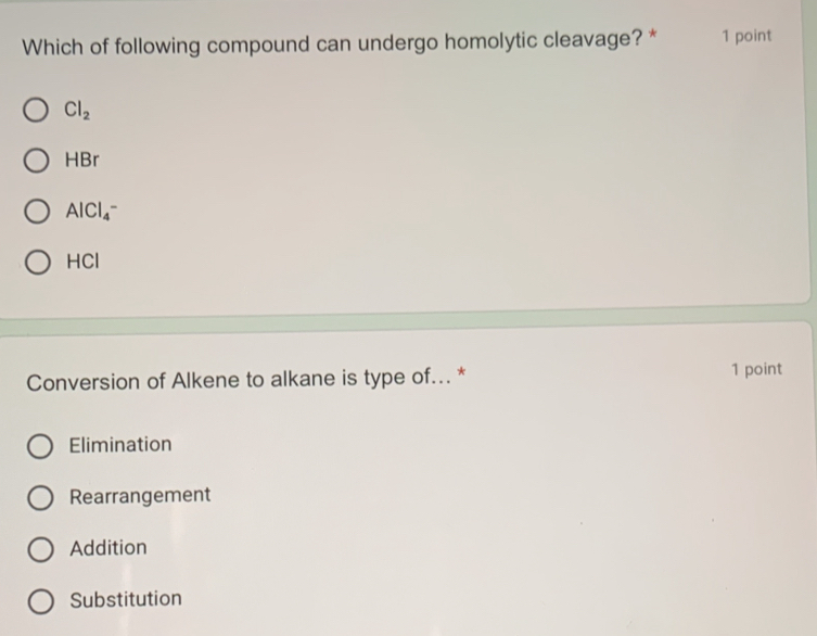 Which of following compound can undergo homolytic cleavage? * 1 point
Cl_2
HBr
AlCl_4^-
HCI
Conversion of Alkene to alkane is type of... * 1 point
Elimination
Rearrangement
Addition
Substitution