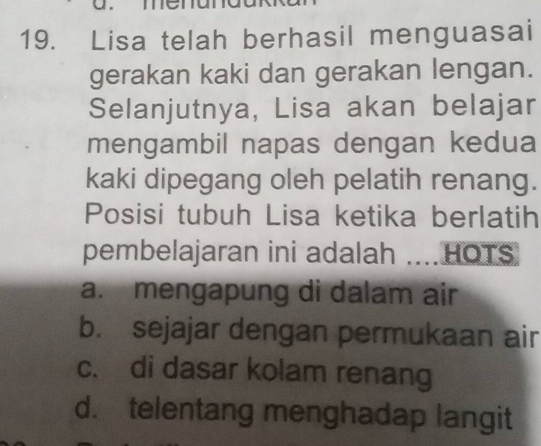 Lisa telah berhasil menguasai
gerakan kaki dan gerakan lengan.
Selanjutnya, Lisa akan belajar
mengambil napas dengan kedua
kaki dipegang oleh pelatih renang.
Posisi tubuh Lisa ketika berlatih
pembelajaran ini adalah ....HOTS
a. mengapung di dalam air
b. sejajar dengan permukaan air
c. di dasar kolam renang
d. telentang menghadap langit