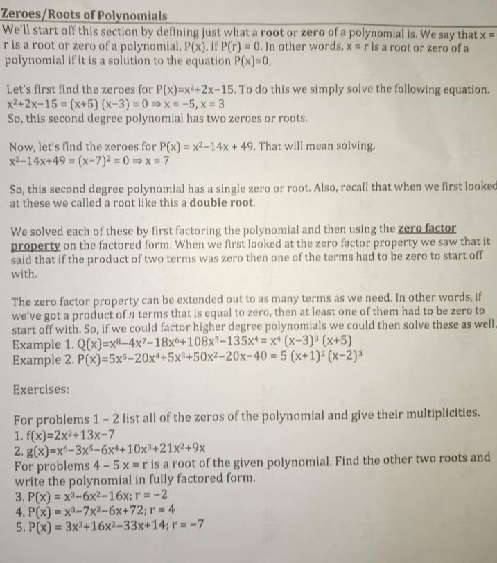 Zeroes/Roots of Polynomials
We'll start off this section by defining just what a root or zero of a polynomial is. We say that x=
r is a root or zero of a polynomial, P(x) , if P(r)=0. In other words, x=r is a root or zero of a
polynomial if it is a solution to the equation P(x)=0.
Let's first find the zeroes for P(x)=x^2+2x-15. To do this we simply solve the following equation.
x^2+2x-15=(x+5)(x-3)=0Rightarrow x=-5,x=3
So, this second degree polynomial has two zeroes or roots.
Now, let's find the zeroes for P(x)=x^2-14x+49. That will mean solving,
x^2-14x+49=(x-7)^2=0Rightarrow x=7
So, this second degree polynomial has a single zero or root. Also, recall that when we first looked
at these we called a root like this a double root.
We solved each of these by first factoring the polynomial and then using the zero factor
property on the factored form. When we first looked at the zero factor property we saw that it
said that if the product of two terms was zero then one of the terms had to be zero to start off
with.
The zero factor property can be extended out to as many terms as we need. In other words, if
we’ve got a product of n terms that is equal to zero, then at least one of them had to be zero to
start off with. So, if we could factor higher degree polynomials we could then solve these as well.
Example 1. Q(x)=x^8-4x^7-18x^6+108x^5-135x^4=x^4(x-3)^3(x+5)
Example 2. P(x)=5x^5-20x^4+5x^3+50x^2-20x-40=5(x+1)^2(x-2)^3
Exercises:
For problems 1 - 2 list all of the zeros of the polynomial and give their multiplicities.
1. f(x)=2x^2+13x-7
2. g(x)=x^6-3x^5-6x^4+10x^3+21x^2+9x
For problems 4-5x=r is a root of the given polynomial. Find the other two roots and
write the polynomial in fully factored form.
3. P(x)=x^3-6x^2-16x;r=-2
4. P(x)=x^3-7x^2-6x+72;r=4
5. P(x)=3x^3+16x^2-33x+14;r=-7