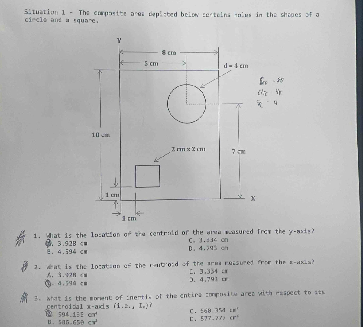 Situation 1 - The composite area depicted below contains holes in the shapes of a
circle and a square.
1. What is the location of the centroid of the area measured from the y-axis?
C. 3.334 cm
9. 3.928 cm
B. 4.594 cm
D. 4.793 cm
2. What is the location of the centroid of the area measured from the x-axis?
A. 3.928 cm C. 3.334 cm. 4.594 cm D. 4.793 cm
3. What is the moment of inertia of the entire composite area with respect to its
centroidal x- a* i S (i.e.,I_x) ?
D. 594.135cm^4 C . 560.354cm^4
B . 586.65θ cm^4
D. 577.777cm^4