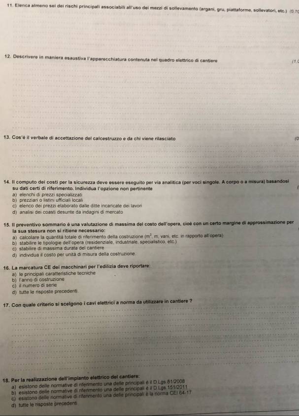 Elenca almeno sei dei rischi principali associabili all'uso dei mezzi di sollevamento (argani, gru, piattaforme, sollevatori, etc.) (0 %
12. Descrivere in maniera esaustiva l'apparecchiatura contenuta nel quadro elettrico di cantiere
(1.(
13. Cos'é il verbale di accettazione del calcestruzzo e da chi viene rilasciato
(0
_
__
_
14. Il computo dei costi per la sicurezza deve essere eseguito per via analitica (per voci singole. A corpo o a misura) basandosi
su dati certi di riferimento. Individua l'opzione non pertinente
a) elenchi di prezzi specializzati
b) prezzian o listini ufficiali local
c) elenco dei prezzi elaborato dalle ditte incarcate dei lavori
d) analisi dei coasti desunte da indagini di mercato
15. Il preventivo sommario é una valutazione di massima del costo dell'opera, cioé con un certo margine di approssimazione per
la sua stesura non si ritiene necessario:
a) calcolare la quantitá totale di riferimento della costruzione (m^2 m. vani, etc. in rapporto all opera)
b) stabilire le tipologie dell'opera (residenziale, industriale, specialistico, etc.)
c) stabilire di massima durata del cantiere
d) individua il costo per unitá di misura della costruzione.
16. La marçatura CE dei macchinari per l'edilizia deve riportare:
a) le principali caratteristiche tecniche
b) l'anno di costruzione
c) il numero di serie
d) tutte le risposte precedenti
_
_
17. Con quale criterio si scelgono i cavi elettrici a norma da utilizzare in cantiere ?
_
_
_
_
_
_
_
_
_
_
_
_
18. Per la realizzazione dell'impianto elettrico del cantiere:
a) esistono delle normative di rferimento una delle principali é il D.Lgs. 81/2008_
b) esistono delle normative di rifenmento una delle principali é il D. Lgs 151/2011
c) esistono delle normative di rifenmento una delle principali é la norma CEI 64-17
_
d) tutte le risposte precedent