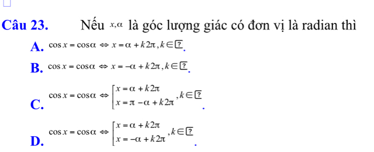 Nếu *« là góc lượng giác có đơn vị là radian thì
A. cos x=cos alpha Leftrightarrow x=alpha +k2π , k∈ □.
B. cos x=cos alpha Leftrightarrow x=-alpha +k2π , k∈ □.
C. cos x=cos alpha Leftrightarrow beginbmatrix x=alpha +k2π  x=π -alpha +k2π endarray. , k∈ □
D. cos x=cos alpha Leftrightarrow beginbmatrix x=alpha +k2π  x=-alpha +k2π endarray. , k∈ □