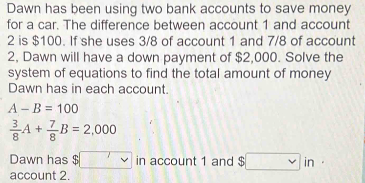 Dawn has been using two bank accounts to save money 
for a car. The difference between account 1 and account
2 is $100. If she uses 3/8 of account 1 and 7/8 of account 
2, Dawn will have a down payment of $2,000. Solve the 
system of equations to find the total amount of money 
Dawn has in each account.
A-B=100
 3/8 A+ 7/8 B=2,000
Dawn has $ □ in account 1 and $□ in·
account 2.