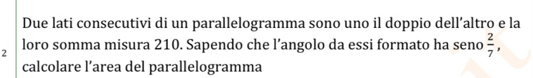 Due lati consecutivi di un parallelogramma sono uno il doppio dell’altro e la
2 loro somma misura 210. Sapendo che l’angolo da essi formato ha seno  2/7 , 
calcolare l’area del parallelogramma