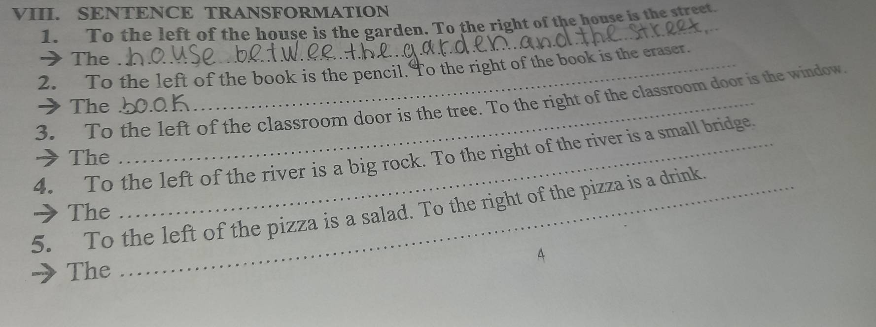 SENTENCE TRANSFORMATION 
1. To the left of the house is the garden. To the right of the house is the street. 
→The 
2. To the left of the book is the pencil. To the right of the book is the eraser. 
3. To the left of the classroom door is the tree. To the right of the classroom door is the window. 
→The 
4. To the left of the river is a big rock. To the right of the river is a small bridge. 
→The 
5. To the left of the pizza is a salad. To the right of the pizza is a drink. →The 
A 
The