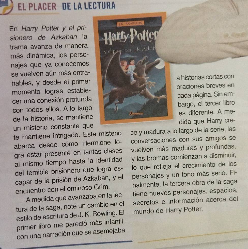 EL PLACER DE LA LECTURA 
En Harry Potter y el pri- 
sionero de Azkaban la 
trama avanza de manera 
más dinámica, los perso- 
najes que ya conocemos 
se vuelven aún más entra- 
ñables, y desde el primeras con 
momento logras estable-ves en 
cer una conexión profundaSin em- 
con todos ellos. A lo largoer libro 
de la historia, se mantien A me- 
un misterio constante qurry cre- 
te mantiene intrigado. Este misterio ce y madura a lo larie, las 
abarca desde cómo Hermione lo- conversaciones con sus amigos se 
gra estar presente en tantas clases vuelven más maduras y profundas, 
al mismo tiempo hasta la identidad y las bromas comienzan a disminuir, 
del temible prisionero que logra es- lo que refleja el crecimiento de los 
capar de la prisión de Azkaban, y el personajes y un tono más serio. Fi- 
encuentro con el ominoso Grim. nalmente, la tercera obra de la saga 
A medida que avanzaba en la lec- tiene nuevos personajes, espacios, 
tura de la saga, noté un cambio en el secretos e información acerca del 
estilo de escritura de J. K. Rowling. El mundo de Harry Potter. 
primer libro me pareció más infantil, 
_ 
con una narración que se asemejaba_