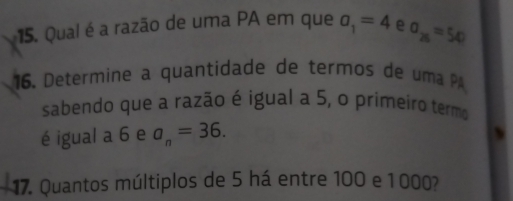 Qual é a razão de uma PA em que a_1=4 e sigma _25=54
16. Determine a quantidade de termos de uma P 
sabendo que a razão é igual a 5, o primeiro termo 
é igual a 6 e a_n=36. 
17. Quantos múltiplos de 5 há entre 100 e 1 000?