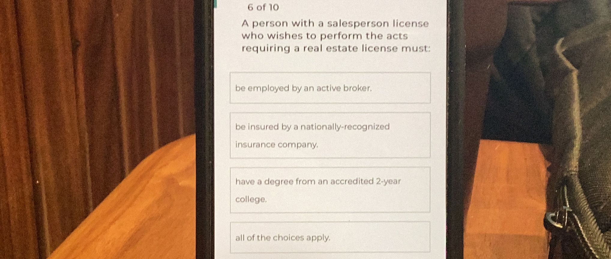 of 10
A person with a salesperson license
who wishes to perform the acts
requiring a real estate license must:
be employed by an active broker.
be insured by a nationally-recognized
insurance company.
have a degree from an accredited 2-year
college.
all of the choices apply.