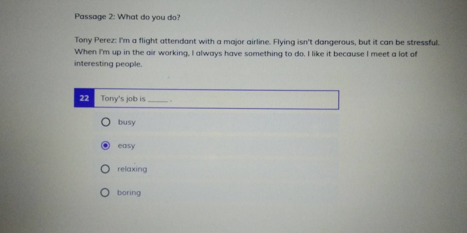 Passage 2: What do you do?
Tony Perez: I'm a flight attendant with a major airline. Flying isn't dangerous, but it can be stressful.
When I'm up in the air working, I always have something to do. I like it because I meet a lot of
interesting people.
22 Tony's job is _.
busy
easy
relaxing
boring