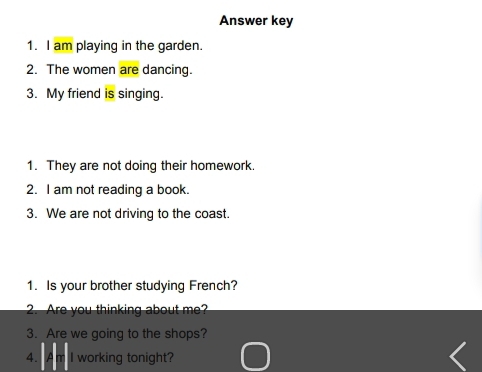 Answer key 
1. I am playing in the garden. 
2. The women are dancing. 
3. My friend is singing. 
1. They are not doing their homework. 
2. I am not reading a book. 
3. We are not driving to the coast. 
1. Is your brother studying French? 
2. Are you thinking about me? 
3. Are we going to the shops? 
4. I working tonight?