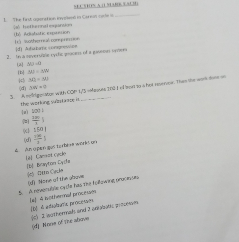 (1 MARK EACH)
1. The first operation involved in Carnot cycle is_
(a) Isothermal expansion
(b) Adiabatic expansion
(c) Isothermal compression
(d) Adiabatic compression
2. In a reversible cyclic process of a gaseous system
(a) △ U=0
(b) △ U=△ W
(c) △ Q=△ U
_
3. A refrigerator with COP 1/3 releases 200 J of heat to a hot reservoir. Then the work done on
(d) △ W=0
the working substance is
(a) 100 J
(b)  200/3 J
(c) 150 J
(d)
4. An open gas turbine works on  100/3 ]
(a) Carnot cycle
(b) Brayton Cycle
(c) Otto Cycle
(d) None of the above
5. A reversible cycle has the following processes
(a) 4 isothermal processes
(b) 4 adiabatic processes
(c) 2 isothermals and 2 adiabatic processes
(d) None of the above