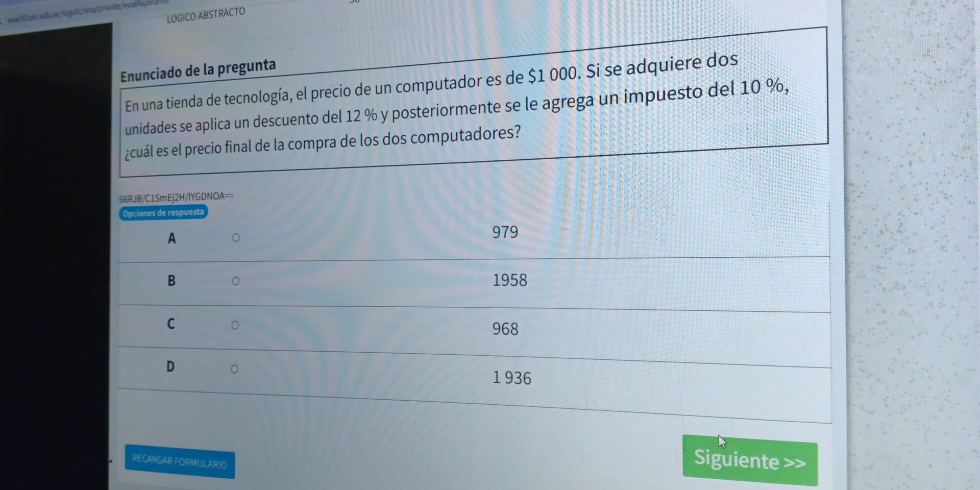 eval 1uic.edu.ec/sigutc/sna/private/evalAspi 
LOGICO ABSTRACTO
Enunciado de la pregunta
En una tienda de tecnología, el precio de un computador es de $1 000. Si se adquiere dos
unidades se aplica un descuento del 12 % y posteriormente se le agrega un impuesto del 10 %,
¿cuál es el precio final de la compra de los dos computadores?
66RJB/C1SmEj2H/IYGDNOA==
Opciones de respuesta
A 。
979
B 。 1958
C 。
968
D 。
1 936
RECARGAR FORMULARIO Siguiente