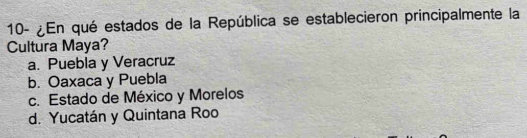 10- ¿En qué estados de la República se establecieron principalmente la
Cultura Maya?
a. Puebla y Veracruz
b. Oaxaca y Puebla
c. Estado de México y Morelos
d. Yucatán y Quintana Roo