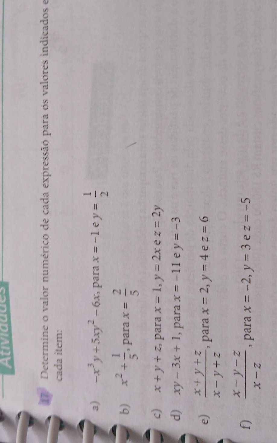 Atividddes 
17 Determine o valor numérico de cada expressão para os valores indicados e 
cada item: 
a) -x^3y+5xy^2-6x , para x=-1 e y= 1/2 
b) x^2+ 1/5  , para x= 2/5 
c) x+y+z para x=1, y=2x e z=2y
d) xy-3x+1 , para x=-11 e y=-3
e)  (x+y+z)/x-y+z  , para x=2, y=4 e z=6
f)  (x-y-z)/x-z  , para x=-2, y=3 e z=-5