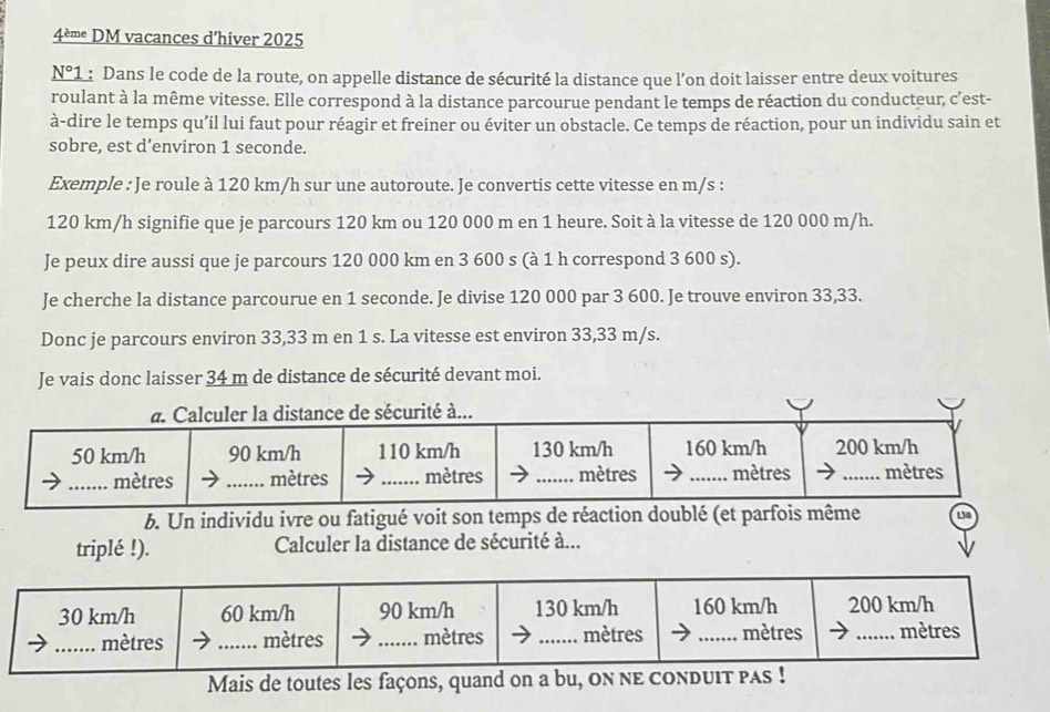 4è• DM vacances d’hiver 2025
N°1 :Dans le code de la route, on appelle distance de sécurité la distance que l'on doit laisser entre deux voitures 
roulant à la même vitesse. Elle correspond à la distance parcourue pendant le temps de réaction du conducteur, c'est- 
à-dire le temps qu’il lui faut pour réagir et freiner ou éviter un obstacle. Ce temps de réaction, pour un individu sain et 
sobre, est d’environ 1 seconde. 
Exemple : Je roule à 120 km/h sur une autoroute. Je convertis cette vitesse en m/s :
120 km/h signifie que je parcours 120 km ou 120 000 m en 1 heure. Soit à la vitesse de 120 000 m/h. 
Je peux dire aussi que je parcours 120 000 km en 3 600 s (à 1 h correspond 3 600 s). 
Je cherche la distance parcourue en 1 seconde. Je divise 120 000 par 3 600. Je trouve environ 33,33. 
Donc je parcours environ 33,33 m en 1 s. La vitesse est environ 33,33 m/s. 
Je vais donc laisser 34 m de distance de sécurité devant moi. 
b. Un individu ivre ou fatigué voit son temps de réaction doublé (et parfois même 
triplé !). Calculer la distance de sécurité à... 
Mais de toutes les façons, quand