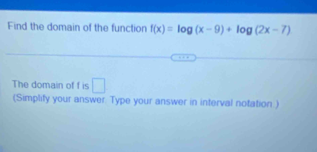 Find the domain of the function f(x)=log (x-9)+log (2x-7)
The domain of f is □ 
(Simplify your answer. Type your answer in interval notation.)