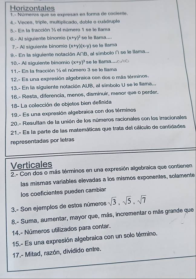 Horizontales 
1.- Números que se expresan en forma de cociente. 
4.- Veces, triple, multíplicado, doble o cuádruple 
5.- En la fracción ½ el número 1 se le llama 
6.- Al siguiente binomio (x+y)^2 se le llama.... 
7.- Al siguiente binomio (x+y)(x-y) se le llama 
9.- En la siguiente notación A∩B, al símbolo ∩ se le llama... 
10.- Al siguiente binomio (x+y)^3 se le llama 
11.- En la fracción ½ el número 3 se le llama 
12.- Es una expresión algebraica con dos o más términos. 
13.- En la siguiente notación AUB, al símbolo U se le llama... 
16.- Resta, diferencia, menos, disminuir, menor que o perder. 
18- La colección de objetos bien definida 
19.- Es una expresión algebraica con dos términos 
20.- Resultan de la unión de los números racionales con los irracionales 
21.- Es la parte de las matemáticas que trata del cálculo de cantidades 
representadas por letras 
Verticales 
2.- Con dos o más términos en una expresión algebraica que contienen 
las mismas variables elevadas a los mismos exponentes, solamente 
los coeficientes pueden cambiar 
3.- Son ejemplos de estos números sqrt(3), sqrt(5), sqrt(7)
8.- Suma, aumentar, mayor que, más, incrementar o más grande que 
14.- Números utilizados para contar. 
15.- Es una expresión algebraica con un solo término. 
17.- Mitad, razón, dividido entre.