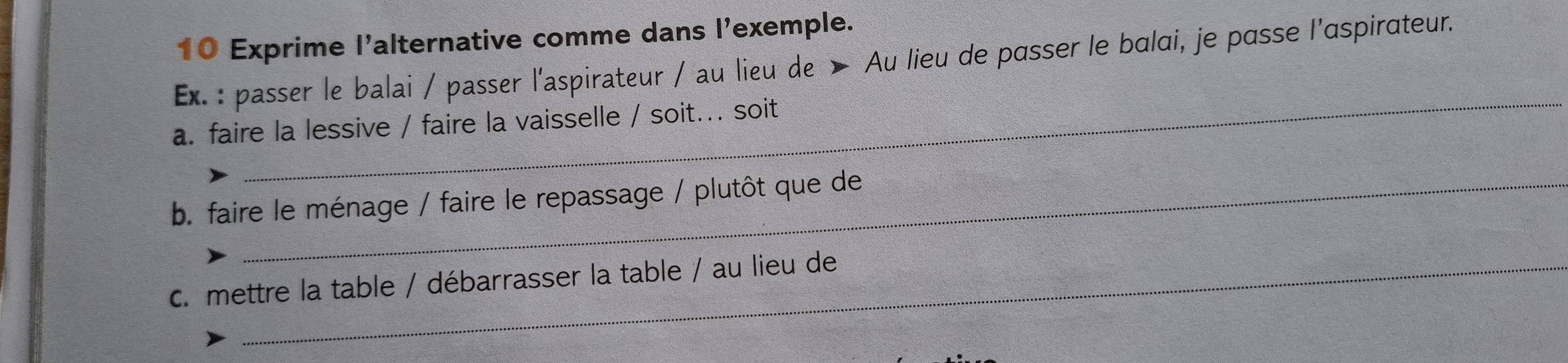 Exprime l'alternative comme dans l'exemple.
Ex. : passer le balai / passer l'aspirateur / au lieu de > Au lieu de passer le balai, je passe l'aspirateur.
_
a. faire la lessive / faire la vaisselle / soit... soit
b. faire le ménage / faire le repassage / plutôt que de
c. mettre la table / débarrasser la table / au lieu de