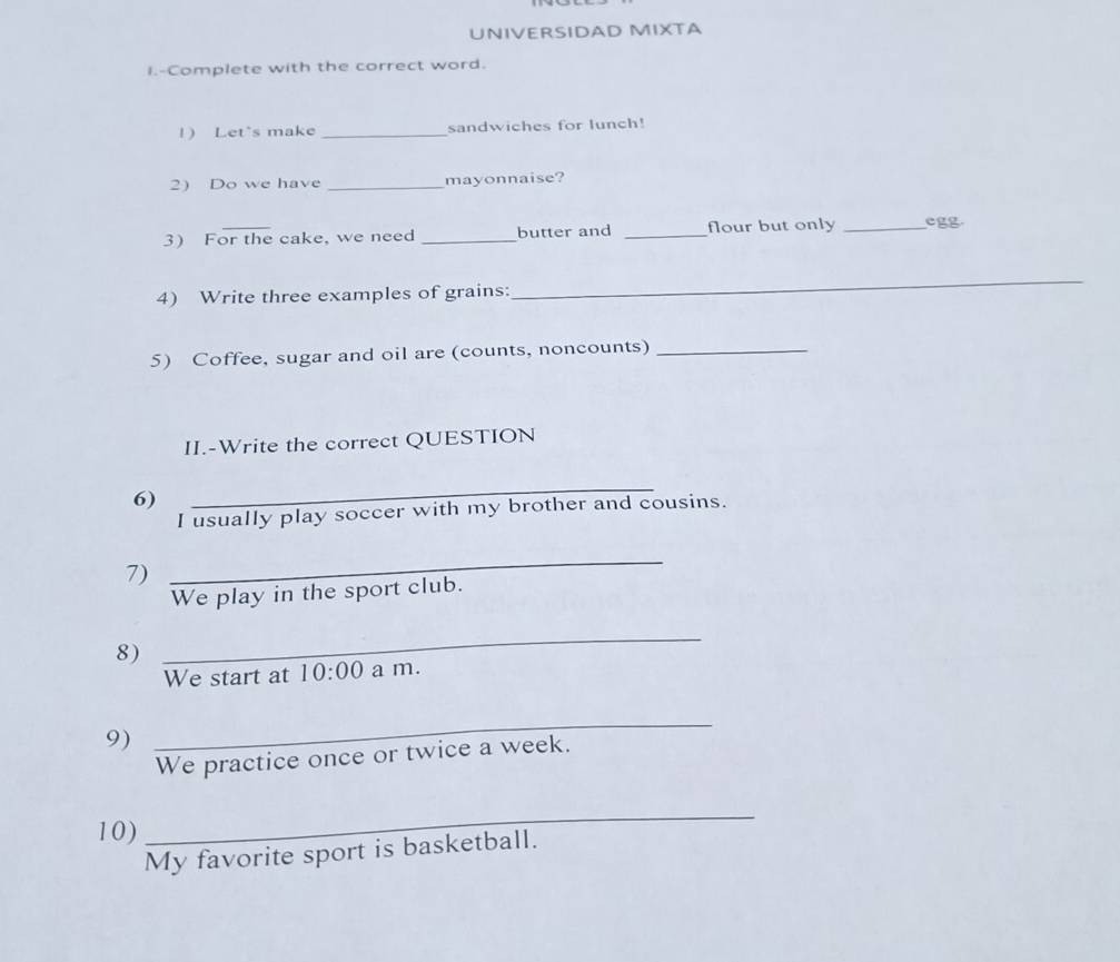 UNIVERSIDAD MIXTA 
I.-Complete with the correct word. 
1) Let's make _sandwiches for lunch! 
2) Do we have _mayonnaise? 
3 For the cake, we need _butter and _flour but only _egg 
4) Write three examples of grains: 
_ 
5) Coffee, sugar and oil are (counts, noncounts)_ 
II.-Write the correct QUESTION 
6) 
_ 
I usually play soccer with my brother and cousins. 
7) 
_ 
We play in the sport club. 
8) 
_ 
We start at 10:00 a m. 
9) 
_ 
We practice once or twice a week. 
10) 
_ 
My favorite sport is basketball.