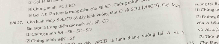 (3) Gọi H là Hin 
(4) Chứng minh: SC⊥ BD. 
(5) Gọi I, K lần lượt là trung điểm của SB, SD. Chứng minh: J
(1) Chứng m 
Bài 27. Cho hình chóp S. ABCD có đáy hình vuông tâm O và SO⊥ (ABCD). Gọi M,N vuông tại B
2 Đường tỉ 
của A trên 
lần lượt là trung điểm các cạnh SA, SB, CD. 
(1) Chứng minh SA=SB=SC=SD
3) Tính di 
Ở đảy ABCD là hình thang vuông tại A và D và AL⊥ (S
(2) Chứng minh MN⊥ SP
35 Cho lăng