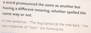 a word pronounced the same as another but 
having a different meaning, whether spelled the 
same way or not. 
In the sentence, “The dog barked at the tree bark,” the 
two instances of “bark” are homonyms.