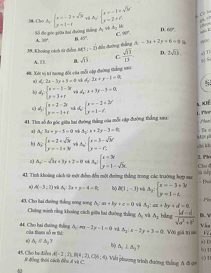 Có ha
38. Cho Delta _1:beginarrayl x=-2+sqrt(3)t y=1-tendarray. và △ _2:beginarrayl x=-1+sqrt(3)t' y=2+t'.endarray. ga, ch
Số đo góc giữa hai đường thẳng △ _1 và △ _2 là:
(được
C. 90°.
D. 60°. sau k
A. 30°. B. 45°.
39. Khoảng cách từ điểm M(5;-2) đến đường thẳng △: -3x+2y+6=0 là: thức
A. 13.
B. sqrt(13). C.  sqrt(13)/13 . D. 2sqrt(13). a) Tí
b) Sa
40. Xét vị trí tương đối của mỗi cặp đường thẳng sau:
a) d_1:2x-3y+5=0 và d_2:2x+y-1=0;
S
b) d_3:beginarrayl x=-1-3t y=3+tendarray. và d_4:x+3y-5=0;
c) d_5:beginarrayl x=2-2t y=-1+tendarray. và d_6:beginarrayl x=-2+2t' y=1-t'.endarray.
A. KIế
1. Phư
41. Tìm số đo góc giữa hai đường thẳng của mỗi cặp đường thẳng sau:
- Phưc
a) △ _1:3x+y-5=0 và △ _2:x+2y-3=0; - Ta c
b) △ _3:beginarrayl x=2+sqrt(3)t y=-1+3tendarray. và △ _4:beginarrayl x=3-sqrt(3)t' y=-t';endarray.
Một ph
chỉ kh
c) △ _5:-sqrt(3)x+3y+2=0 và △ _6:beginarrayl x=3t y=1-sqrt(3)t.endarray.
2. Ph
Cho đ
42. Tính khoảng cách từ một điểm đến một đường thẳng trong các trường hợp sau: là tiếp
a) A(-3;1) và △ _1:2x+y-4=0; b) B(1;-3) và △ _2:beginarrayl x=-3+3t y=1-t.endarray. - Đư
43. Cho hai đường thẳng song song △ _1:ax+by+c=0 và △ _2:ax+by+d=0. − Ph
Chứng minh rằng khoảng cách giữa hai đường thẳng △ _1 và △ _2 bằng  (|d-c|)/sqrt(a^2+b^2) . B. V
Vấn
44. Cho hai đường thẳng △ _1:mx-2y-1=0 và △ _2:x-2y+3=0 Với giá trị nào Ví 
của tham shat o m thì:
a) △ _1parallel △ _2 ? a) Đ
b) △ _1⊥ △ _2 ?
b) Đ
c) Đ
45. Cho ba điểm A(-2;2),B(4;2),C(6;4). Viết phương trình đường thẳng △ d lí qua
B đồng thời cách đều A và C.
82