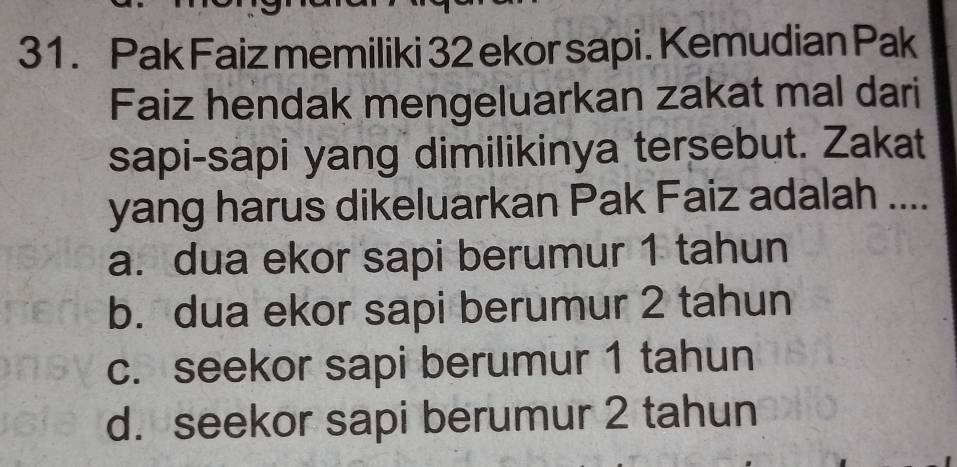 Pak Faiz memiliki 32 ekor sapi. Kemudian Pak
Faiz hendak mengeluarkan zakat mal dari
sapi-sapi yang dimilikinya tersebut. Zakat
yang harus dikeluarkan Pak Faiz adalah ....
a. dua ekor sapi berumur 1 tahun
b. dua ekor sapi berumur 2 tahun
c. seekor sapi berumur 1 tahun
d. seekor sapi berumur 2 tahun