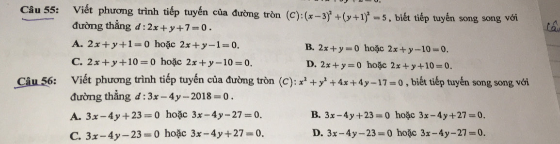 Viết phương trình tiếp tuyến của đường tròn (C):(x-3)^2+(y+1)^2=5 , biết tiếp tuyến song song với
đường thẳng d:2x+y+7=0.
A. 2x+y+1=0 hoặc 2x+y-1=0. B. 2x+y=0 hoặc 2x+y-10=0.
C. 2x+y+10=0 hoặc 2x+y-10=0. D. 2x+y=0 hoặc 2x+y+10=0. 
Câu 56: Viết phương trình tiếp tuyến của đường tròn (C): x^2+y^2+4x+4y-17=0 , biết tiếp tuyến song song với
đường thẳng đ : :3x-4y-2018=0.
A. 3x-4y+23=0 hoặc 3x-4y-27=0. B. 3x-4y+23=0 hoặc 3x-4y+27=0.
C. 3x-4y-23=0 hoặc 3x-4y+27=0. D. 3x-4y-23=0 hoặc 3x-4y-27=0.