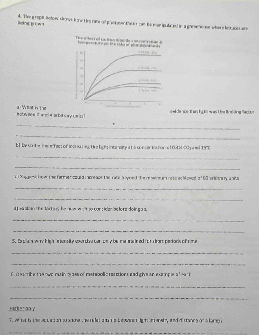 The graph below shows how the rate of photosynthesis can be manipulated in a greenhouse where lettuces are 
being grown 
The effect of carbon dioxide concentration & 
temperature on the rato of photosynthesis 

dà bn lán 
c 
66 
a) What is the 
evidence that light was the limiting factor 
between 0 and 4 arbitrary units? 
_ 
_ 
b) Describe the effect of increasing the light intensity at a concentration of 0.4% CO_2 and 15°C
_ 
_ 
c) Suggest how the farmer could increase the rate beyond the maximum rate achieved of 60 arbitrary units 
_ 
_ 
d) Explain the factors he may wish to consider before doing so. 
_ 
_ 
5. Explain why high intensity exercise can only be maintained for short periods of time 
_ 
_ 
6. Describe the two main types of metabolic reactions and give an example of each 
_ 
_ 
Higher only 
7. What is the equation to show the relationship between light intensity and distance of a lamp? 
_