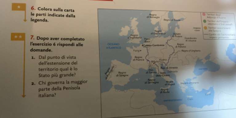 Colora sulla carta 
le parti indicate dalla 
legenda.al 
s 
Cantes on Sacro remane 
★ ★ 7. Dopo aver completato 
l'esercizio 6 rispondi alle 
domande. 
1. Dal punto di vista 
dell'estensione del 
territorio qual è lo 
Stato più grande? 
2. Chi governa la maggior 
parte della Penisola 
italiana?