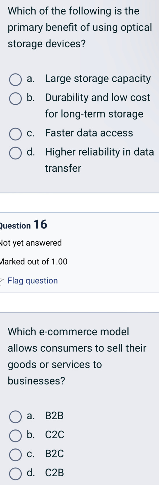 Which of the following is the
primary benefit of using optical
storage devices?
a. Large storage capacity
b. Durability and low cost
for long-term storage
c. Faster data access
d. Higher reliability in data
transfer
Question 16
Not yet answered
Marked out of 1.00
7 Flag question
Which e-commerce model
allows consumers to sell their
goods or services to
businesses?
a. B2B
b. C2C
c. B2C
d. C2B