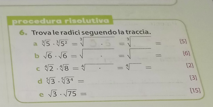 procedura risolutiva 
6. Trova le radici seguendo la traccia. 
a sqrt[3](5)· sqrt[3](5^2) =sqrt[3](· )· =sqrt[3]()= □  [5] 
b sqrt(6)· sqrt(6)=sqrt(· )=sqrt()= □  [6] 
C sqrt[4](2)· sqrt[4](8)=sqrt[4]()=sqrt[4]()=
[2] 
d sqrt[5](3)· sqrt[5](3^4)= [3] 
e sqrt(3)· sqrt(75)=
[15]