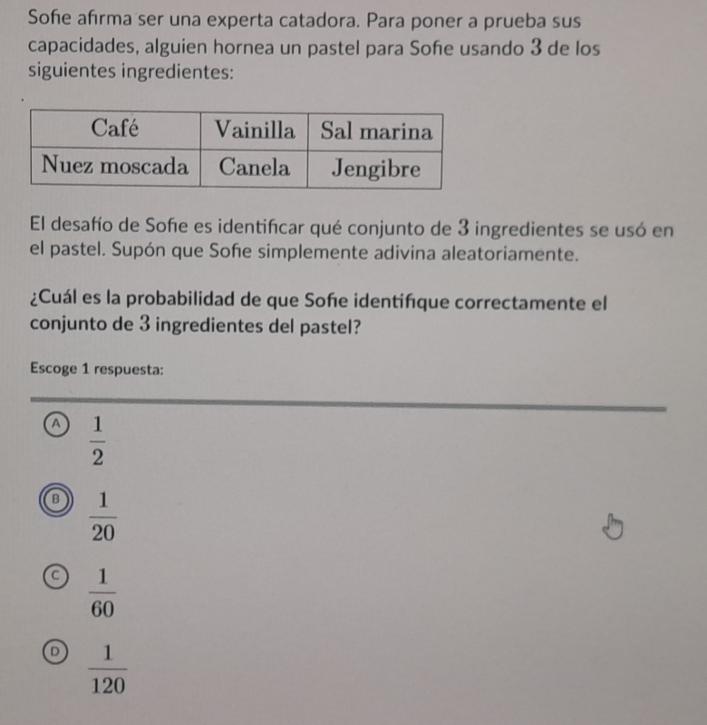 Soñe afırma ser una experta catadora. Para poner a prueba sus
capacidades, alguien hornea un pastel para Soñe usando 3 de los
siguientes ingredientes:
El desafío de Soñe es identiñcar qué conjunto de 3 ingredientes se usó en
el pastel. Supón que Sofe simplemente adivina aleatoriamente.
¿Cuál es la probabilidad de que Soñe identiñque correctamente el
conjunto de 3 ingredientes del pastel?
Escoge 1 respuesta:
a  1/2 
B  1/20 
C  1/60 
 1/120 