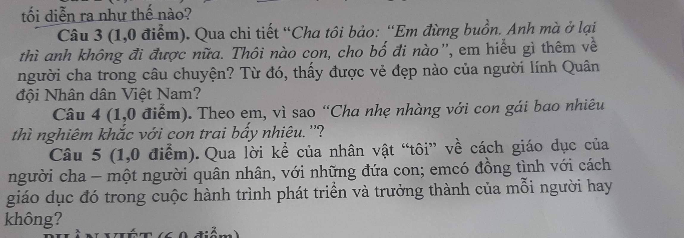 tối diễn ra như thế nào? 
Câu 3 (1,0 điểm). Qua chi tiết “Cha tôi bảo: “Em đừng buồn. Anh mà ở lại 
thì anh không đi được nữa. Thôi nào con, cho bố đi nào'', em hiểu gì thêm về 
người cha trong câu chuyện? Từ đó, thấy được vẻ đẹp nào của người lính Quân 
đội Nhân dân Việt Nam? 
Câu 4 (1,0 điểm). Theo em, vì sao “Cha nhẹ nhàng với con gái bao nhiêu 
thì nghiêm khắc với con trai bầy nhiêu. ''? 
Câu 5 (1,0 điểm). Qua lời kể của nhân vật “tôi” về cách giáo dục của 
người cha - một người quân nhân, với những đứa con; emcó đồng tình với cách 
giáo dục đó trong cuộc hành trình phát triển và trưởng thành của mỗi người hay 
không?