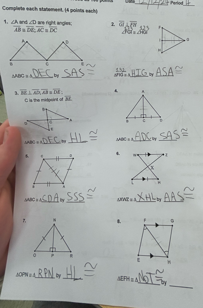 poms Date_ Period 
Complete each statement. (4 points each) 
1. ∠ A and ∠ D are right angles; overline GI⊥ overline FH
2.
overline AB≌ overline DE; overline AC≌ overline DC
FGI≌ ∠ HGI
△ ABC≌ △ _ by _ △ FIG≌ △ _ by_ 
3. overline BE⊥ overline AD; overline AB≌ overline DE; 
4.
C is the midpoint of overline BE.

△ ABC≌ △ _by _ △ ABC≌ △ _ by_ 
6. 
5.
△ ABC≌ △ _ by _ △ XWZ≌ △ _ by_ 
7. 
8.
△ OPN≌ △ _by_ 
_
△ EFH≌ △ _ by