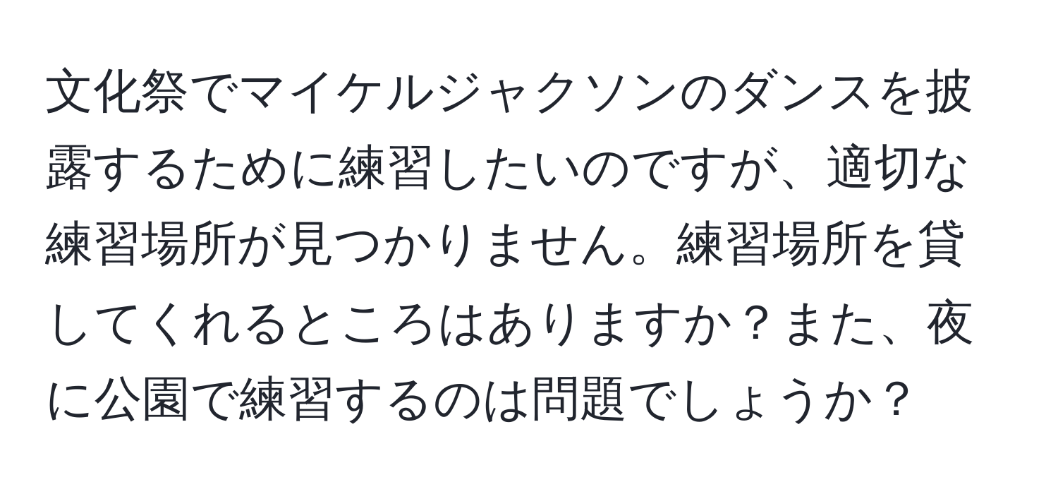 文化祭でマイケルジャクソンのダンスを披露するために練習したいのですが、適切な練習場所が見つかりません。練習場所を貸してくれるところはありますか？また、夜に公園で練習するのは問題でしょうか？