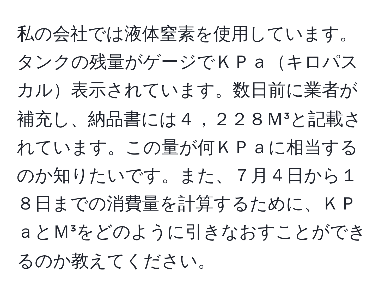 私の会社では液体窒素を使用しています。タンクの残量がゲージでＫＰａキロパスカル表示されています。数日前に業者が補充し、納品書には４，２２８Ｍ³と記載されています。この量が何ＫＰａに相当するのか知りたいです。また、７月４日から１８日までの消費量を計算するために、ＫＰａとＭ³をどのように引きなおすことができるのか教えてください。