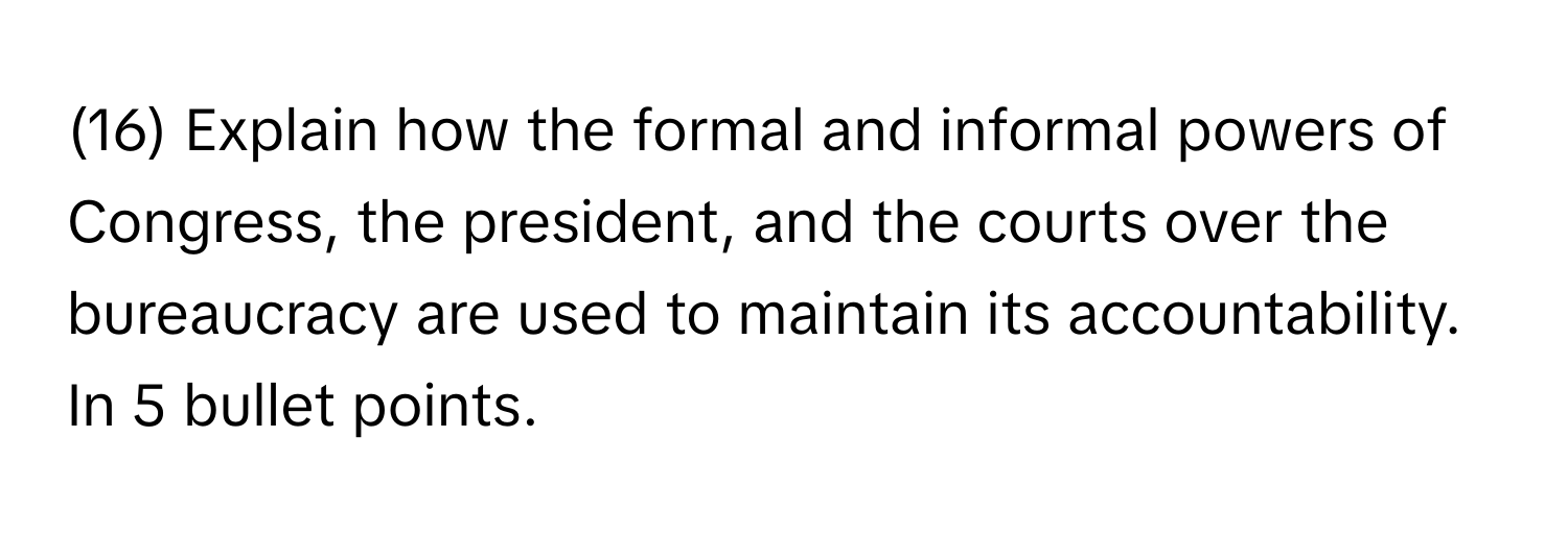 (16) Explain how the formal and informal powers of Congress, the president, and the courts over the bureaucracy are used to maintain its accountability. 
In 5 bullet points.